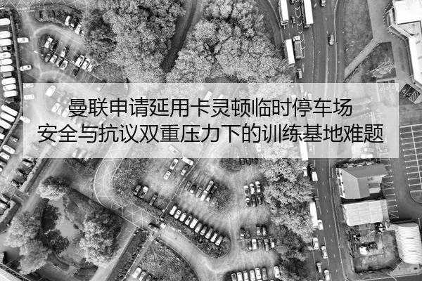 曼联申请延用卡灵顿临时停车场 安全与抗议双重压力下的训练基地难题